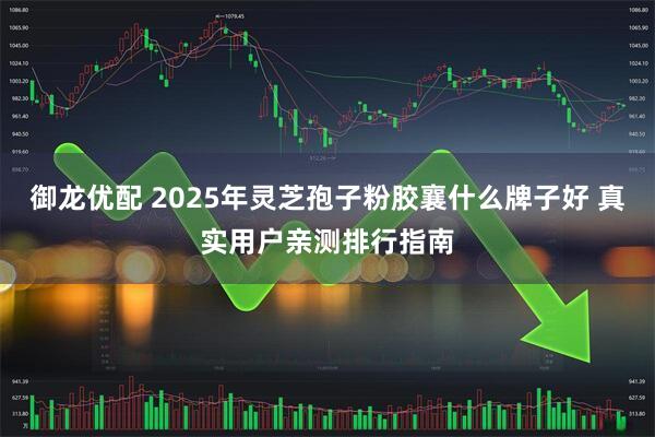 御龙优配 2025年灵芝孢子粉胶襄什么牌子好 真实用户亲测排行指南