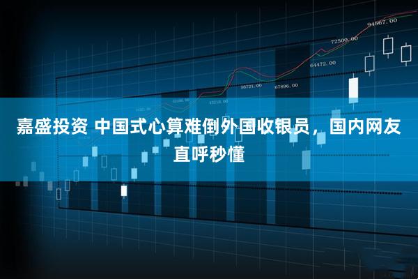 嘉盛投资 中国式心算难倒外国收银员，国内网友直呼秒懂