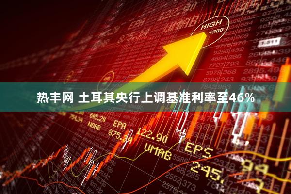 热丰网 土耳其央行上调基准利率至46%