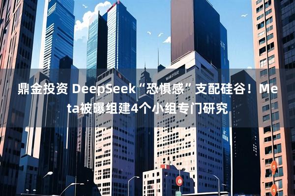 鼎金投资 DeepSeek“恐惧感”支配硅谷！Meta被曝组建4个小组专门研究