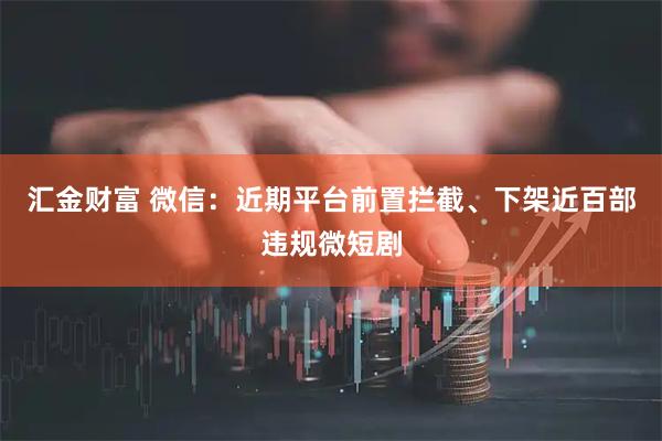 汇金财富 微信：近期平台前置拦截、下架近百部违规微短剧