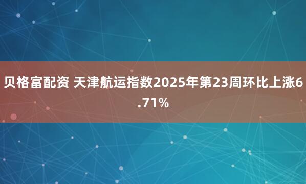 贝格富配资 天津航运指数2025年第23周环比上涨6.71%