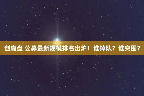 创赢盘 公募最新规模排名出炉！谁掉队？谁突围？