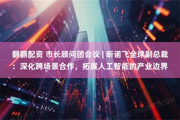 翻翻配资 市长顾问团会议 | 昕诺飞全球副总裁：深化跨场景合作，拓展人工智能的产业边界