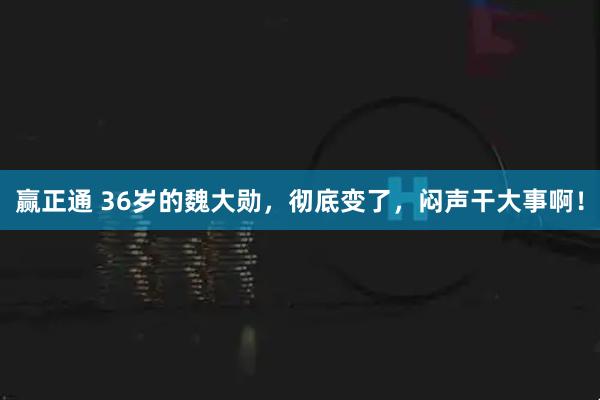 赢正通 36岁的魏大勋，彻底变了，闷声干大事啊！