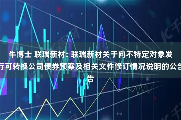 牛博士 联瑞新材: 联瑞新材关于向不特定对象发行可转换公司债券预案及相关文件修订情况说明的公告