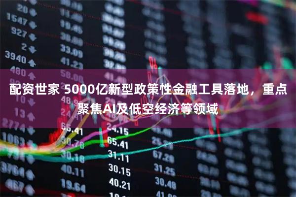 配资世家 5000亿新型政策性金融工具落地，重点聚焦AI及低空经济等领域
