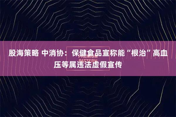 股海策略 中消协：保健食品宣称能“根治”高血压等属违法虚假宣传