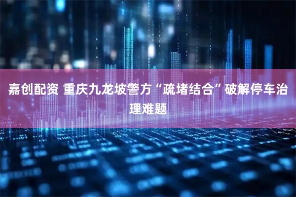 嘉创配资 重庆九龙坡警方“疏堵结合”破解停车治理难题