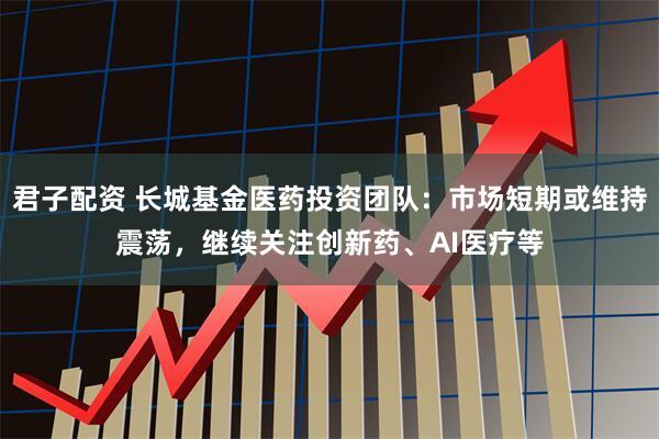 君子配资 长城基金医药投资团队：市场短期或维持震荡，继续关注创新药、AI医疗等