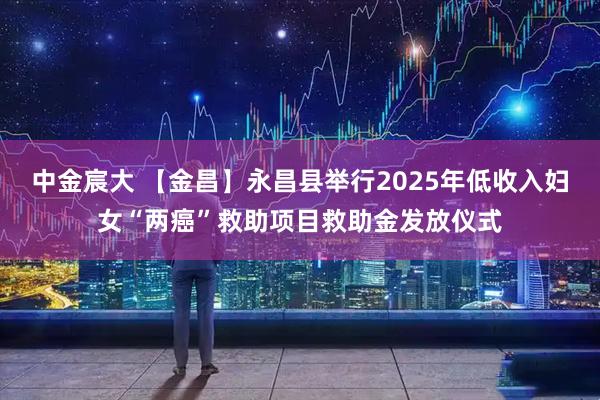 中金宸大 【金昌】永昌县举行2025年低收入妇女“两癌”救助项目救助金发放仪式