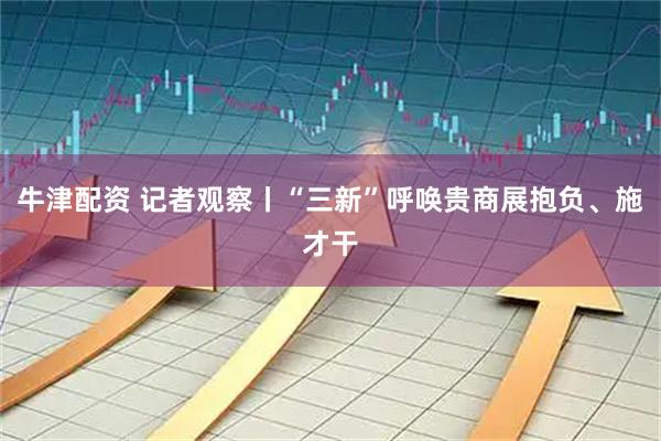 牛津配资 记者观察丨“三新”呼唤贵商展抱负、施才干