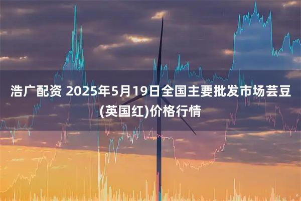 浩广配资 2025年5月19日全国主要批发市场芸豆(英国红)价格行情