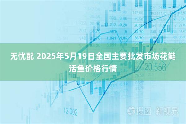 无忧配 2025年5月19日全国主要批发市场花鲢活鱼价格行情