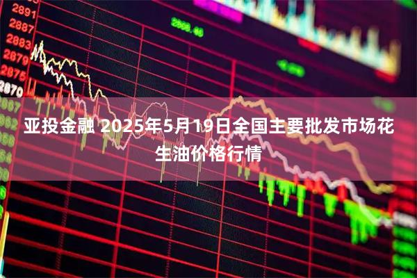 亚投金融 2025年5月19日全国主要批发市场花生油价格行情