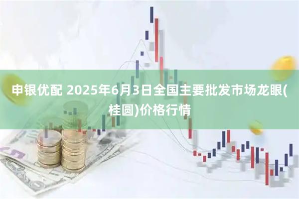 申银优配 2025年6月3日全国主要批发市场龙眼(桂圆)价格行情