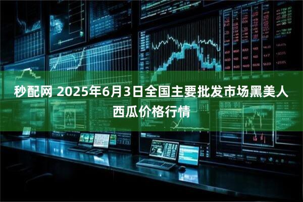 秒配网 2025年6月3日全国主要批发市场黑美人西瓜价格行情