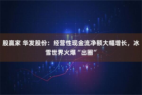 股赢家 华发股份：经营性现金流净额大幅增长，冰雪世界火爆“出圈”