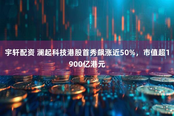 宇轩配资 澜起科技港股首秀飙涨近50%，市值超1900亿港元