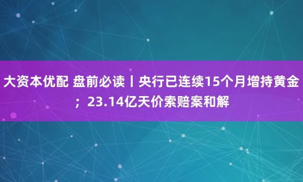 大资本优配 盘前必读丨央行已连续15个月增持黄金；23.14亿天价索赔案和解