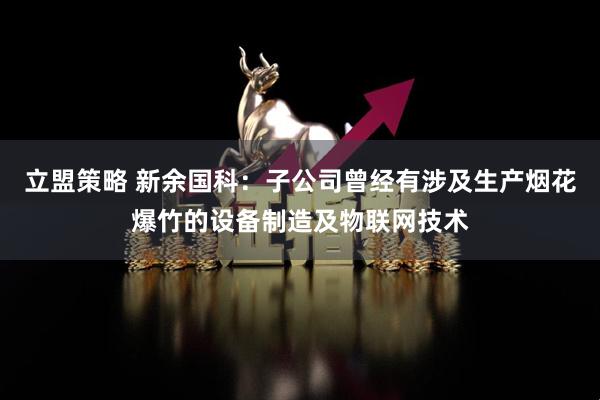 立盟策略 新余国科：子公司曾经有涉及生产烟花爆竹的设备制造及物联网技术