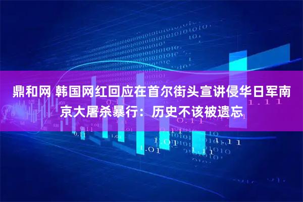 鼎和网 韩国网红回应在首尔街头宣讲侵华日军南京大屠杀暴行：历史不该被遗忘