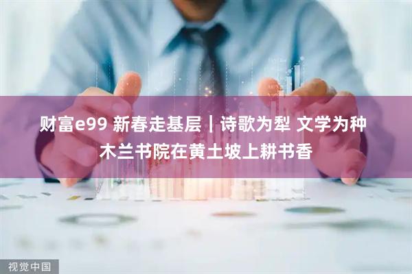 财富e99 新春走基层｜诗歌为犁 文学为种 木兰书院在黄土坡上耕书香