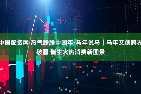 中国配资网 热气腾腾中国年·马年说马｜马年文创跨界破圈 催生火热消费新图景