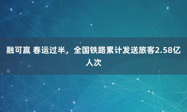 融可赢 春运过半，全国铁路累计发送旅客2.58亿人次