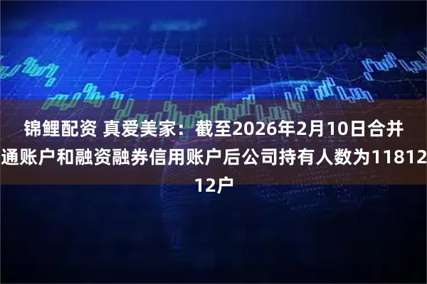 锦鲤配资 真爱美家：截至2026年2月10日合并普通账户和融资融券信用账户后公司持有人数为11812户