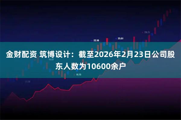 金财配资 筑博设计：截至2026年2月23日公司股东人数为10600余户