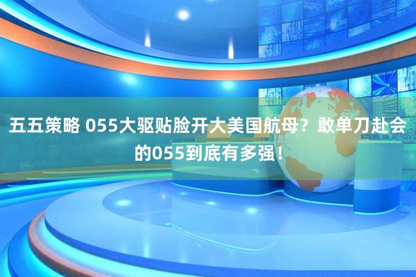 五五策略 055大驱贴脸开大美国航母？敢单刀赴会的055到底有多强！